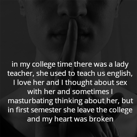 in my college time there was a lady teacher, she used to teach us english, I love her and I thought about sex with her and sometimes I masturbating thinking about her, but in first semester she leave the college and my heart was broken