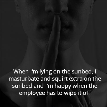 When I'm lying on the sunbed, I masturbate and squirt extra on the sunbed and I'm happy when the employee has to wipe it off