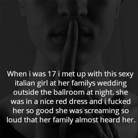 When i was 17 i met up with this sexy italian girl at her familys wedding outside the ballroom at night. she was in a nice red dress and i fucked her so good she was screaming so loud that her family almost heard her.