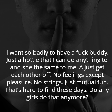 I want so badly to have a fuck buddy. Just a hottie that I can do anything to and she the same to me. A just get each other off. No feelings except pleasure. No strings. Just mutual fun. That’s hard to find these days. Do any girls do that anymore?