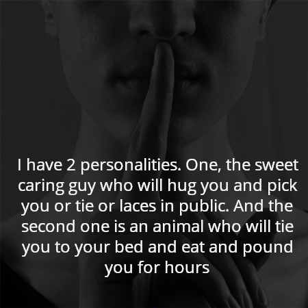 I have 2 personalities. One, the sweet caring guy who will hug you and pick you or tie or laces in public. And the second one is an animal who will tie you to your bed and eat and pound you for hours