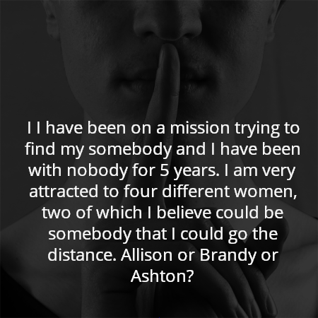 I I have been on a mission trying to find my somebody and I have been with nobody for 5 years. I am very attracted to four different women, two of which I believe could be somebody that I could go the distance. Allison or Brandy or Ashton?