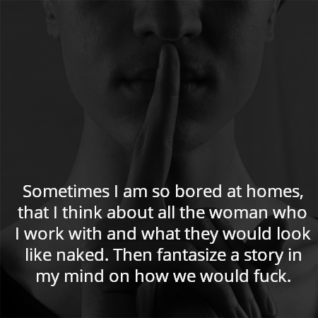 Sometimes I am so bored at homes, that I think about all the woman who I work with and what they would look like naked. Then fantasize a story in my mind on how we would fuck.