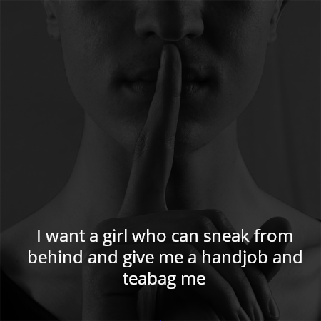 I want a girl who can sneak from behind and give me a handjob and teabag me