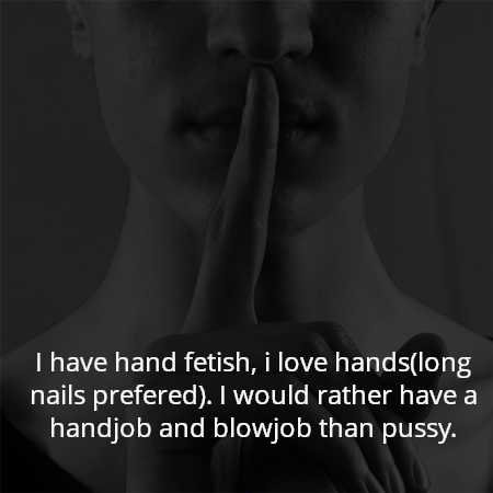 I have hand fetish, i love hands(long nails prefered). I would rather have a handjob and blowjob than pussy.