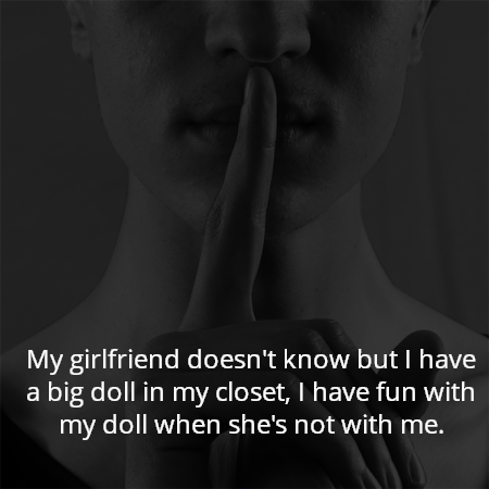 My girlfriend doesn't know but I have a big doll in my closet, I have fun with my doll when she's not with me.