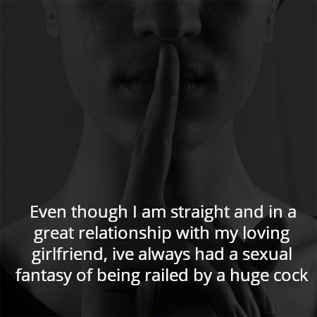 Even though I am straight and in a great relationship with my loving girlfriend, ive always had a sexual fantasy of being railed by a huge cock