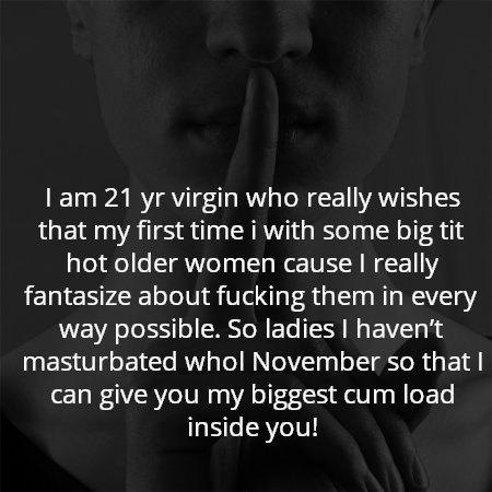 I am 21 yr virgin who really wishes that my first time i with some big tit hot older women cause I really fantasize about fucking them in every way possible. So ladies I haven’t masturbated whol November so that I can give you my biggest cum load inside you!