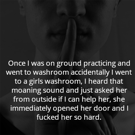 Once I was on ground practicing and went to washroom accidentally I went to a girls washroom, I heard that moaning sound and just asked her from outside if I can help her, she immediately opened her door and I fucked her so hard.