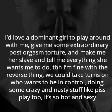 I’d love a dominant girl to play around with me, give me some extraordinary post orgasm torture, and make me her slave and tell me everything she wants me to do, tbh I’m fine with the reverse thing, we could take turns on who wants to be in control, doing some crazy and nasty stuff like piss play too, it’s so hot and sexy