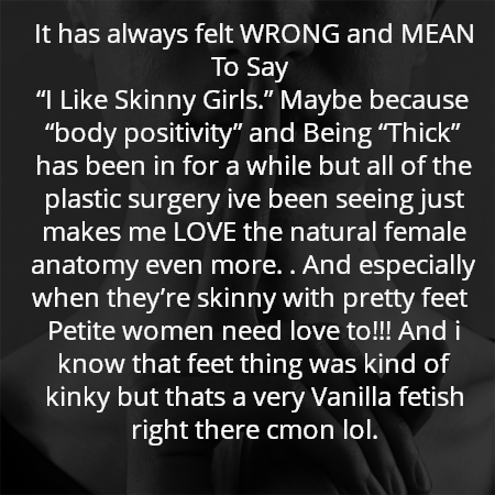 It has always felt WRONG and MEAN To Say 
“I Like Skinny Girls.” Maybe because “body positivity” and Being “Thick” has been in for a while but all of the plastic surgery ive been seeing just makes me LOVE the natural female anatomy even more. . And especially when they’re skinny with pretty feet  Petite women need love to!!! And i know that feet thing was kind of kinky but thats a very Vanilla fetish right there cmon lol.