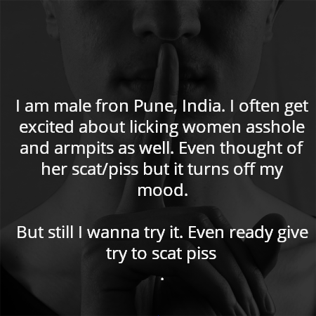 I am male fron Pune, India. I often get excited about licking women asshole and armpits as well. Even thought of her scat/piss but it turns off my mood.

But still I wanna try it. Even ready give try to scat piss
.
