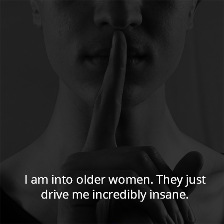 I am into older women. They just drive me incredibly insane.