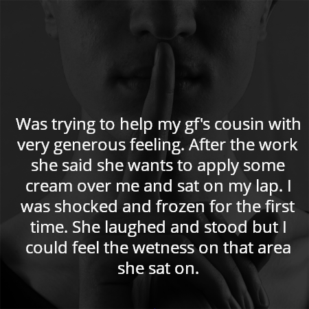 Was trying to help my gf's cousin with very generous feeling. After the work she said she wants to apply some cream over me and sat on my lap. I was shocked and frozen for the first time. She laughed and stood but I could feel the wetness on that area she sat on.
