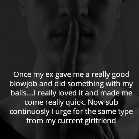 Once my ex gave me a really good blowjob and did something with my balls....I really loved it and made me come really quick. Now sub continuosly I urge for the same type from my current girlfriend