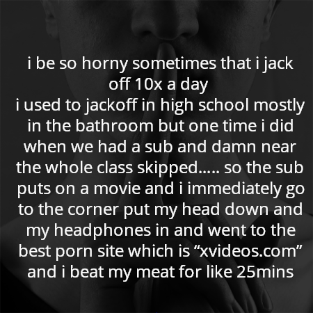 i be so horny sometimes that i jack off 10x a day 
i used to jackoff in high school mostly in the bathroom but one time i did when we had a sub and damn near the whole class skipped….. so the sub puts on a movie and i immediately go to the corner put my head down and my headphones in and went to the best porn site which is “xvideos.com” and i beat my meat for like 25mins