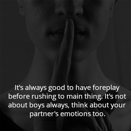 It's always good to have foreplay before rushing to main thing. It's not about boys always, think about your partner's emotions too.