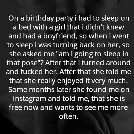 On a birthday party i had to sleep on a bed with a girl that i didn't knew and had a boyfriend, so when i went to sleep i was turning back on her, so she asked me "am i going to sleep in that pose"? After that i turned around and fucked her. After that she told me that she really enjoyed it very much. Some months later she found me on Instagram and told me, that she is free now and wants to see me more often.