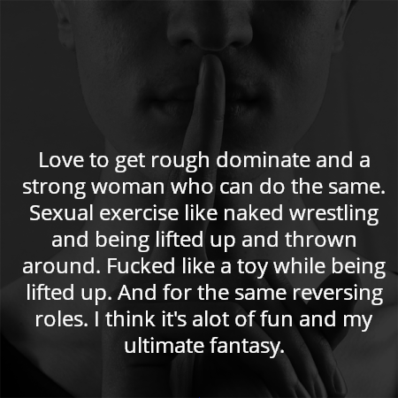 Love to get rough dominate and a strong woman who can do the same. Sexual exercise like naked wrestling and being lifted up and thrown around. Fucked like a toy while being lifted up. And for the same reversing roles. I think it's alot of fun and my ultimate fantasy.