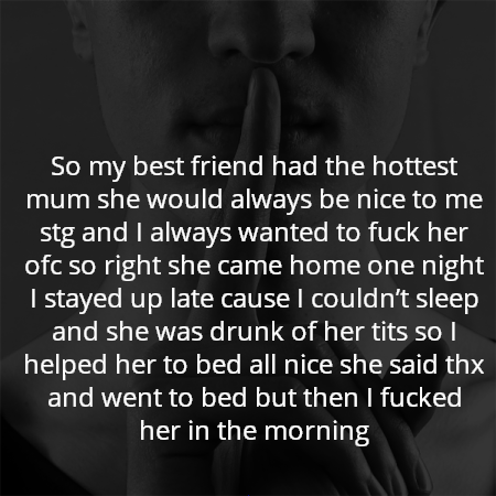 So my best friend had the hottest mum she would always be nice to me stg and I always wanted to fuck her ofc so right she came home one night I stayed up late cause I couldn’t sleep and she was drunk of her tits so I helped her to bed all nice she said thx and went to bed but then I fucked her in the morning