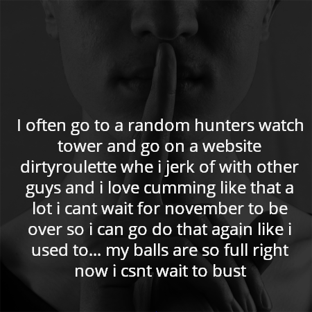 I often go to a random hunters watch tower and go on a website dirtyroulette whe i jerk of with other guys and i love cumming like that a lot i cant wait for november to be over so i can go do that again like i used to... my balls are so full right now i csnt wait to bust