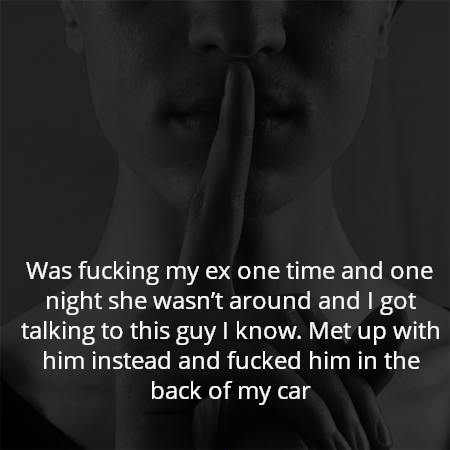 Was fucking my ex one time and one night she wasn’t around and I got talking to this guy I know. Met up with him instead and fucked him in the back of my car