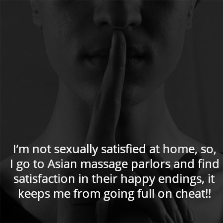 I’m not sexually satisfied at home, so, I go to Asian massage parlors and find satisfaction in their happy endings, it keeps me from going full on cheat!!