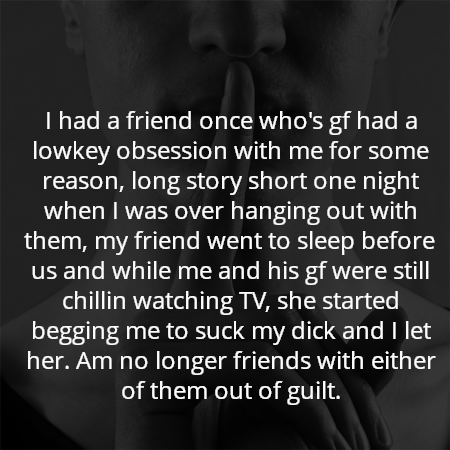I had a friend once who's gf had a lowkey obsession with me for some reason, long story short one night when I was over hanging out with them, my friend went to sleep before us and while me and his gf were still chillin watching TV, she started begging me to suck my dick and I let her. Am no longer friends with either of them out of guilt.
