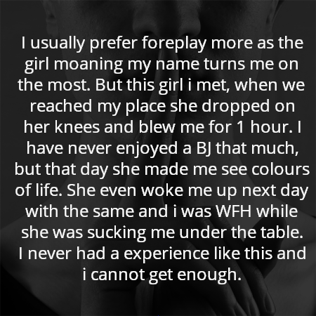 I usually prefer foreplay more as the girl moaning my name turns me on the most. But this girl i met, when we reached my place she dropped on her knees and blew me for 1 hour. I have never enjoyed a BJ that much, but that day she made me see colours of life. She even woke me up next day with the same and i was WFH while she was sucking me under the table.
I never had a experience like this and i cannot get enough.
