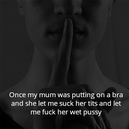 Once my mum was putting on a bra and she let me suck her tits and let me fuck her wet pussy