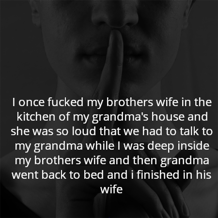 I once fucked my brothers wife in the kitchen of my grandma's house and she was so loud that we had to talk to my grandma while I was deep inside my brothers wife and then grandma went back to bed and i finished in his wife