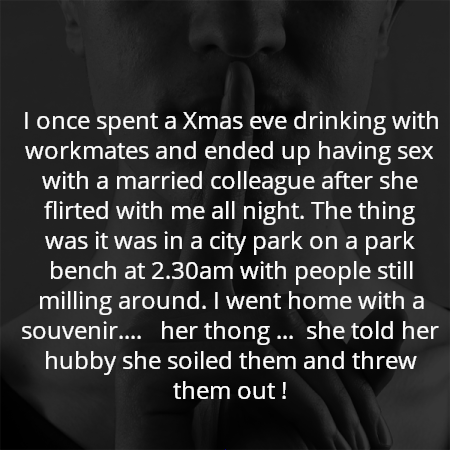I once spent a Xmas eve drinking with workmates and ended up having sex with a married colleague after she flirted with me all night. The thing was it was in a city park on a park bench at 2.30am with people still milling around. I went home with a souvenir....   her thong ...  she told her hubby she soiled them and threw them out !