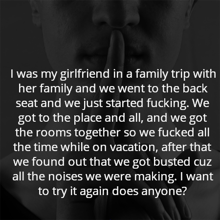 I was my girlfriend in a family trip with her family and we went to the back seat and we just started fucking. We got to the place and all, and we got the rooms together so we fucked all the time while on vacation, after that we found out that we got busted cuz all the noises we were making. I want to try it again does anyone?