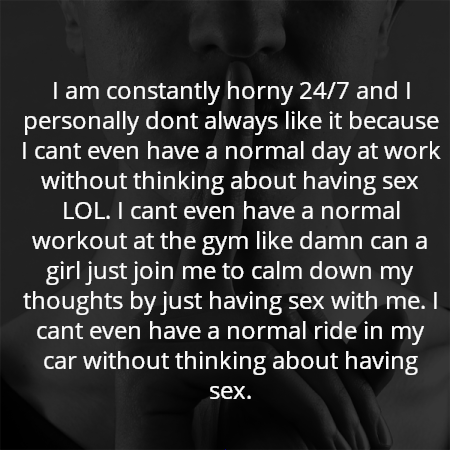 I am constantly horny 24/7 and I personally dont always like it because I cant even have a normal day at work without thinking about having sex LOL. I cant even have a normal workout at the gym like damn can a girl just join me to calm down my thoughts by just having sex with me. I cant even have a normal ride in my car without thinking about having sex.