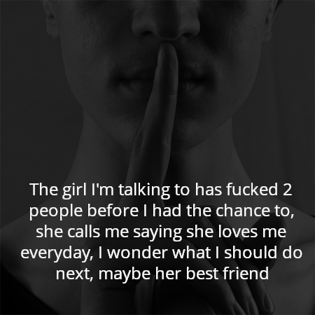 The girl I'm talking to has fucked 2 people before I had the chance to, she calls me saying she loves me everyday, I wonder what I should do next, maybe her best friend