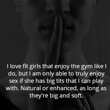 I love fit girls that enjoy the gym like I do, but I am only able to truly enjoy sex if she has big tits that I can play with. Natural or enhanced, as long as they’re big and soft.