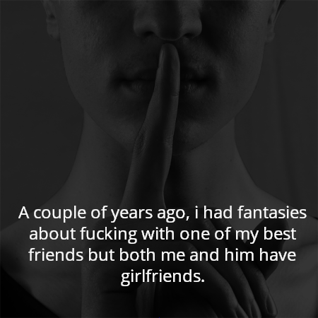 A couple of years ago, i had fantasies about fucking with one of my best friends but both me and him have girlfriends.