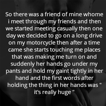 So there was a friend of mine whome i meet through my friends and then we started meeting casually then one day we decided to go on a long drive on my motorcycle then after a time came she starts touching me places that was making me turn on and suddenly her hands go under my pants and hold my gaint tightly in her hand and the first words after holding the thing in her hands was " it's really huge "