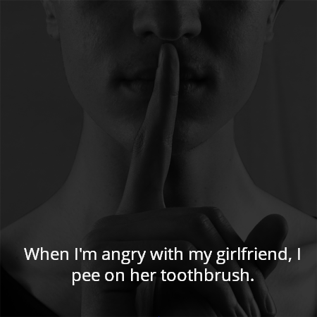 When I'm angry with my girlfriend, I pee on her toothbrush.