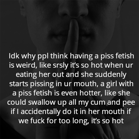 Idk why ppl think having a piss fetish is weird, like srsly it’s so hot when ur eating her out and she suddenly starts pissing in ur mouth, a girl with a piss fetish is even hotter, like she could swallow up all my cum and pee if I accidentally do it in her mouth if we fuck for too long, it’s so hot