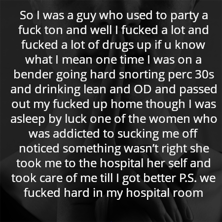 So I was a guy who used to party a fuck ton and well I fucked a lot and fucked a lot of drugs up if u know what I mean one time I was on a bender going hard snorting perc 30s and drinking lean and OD and passed out my fucked up home though I was asleep by luck one of the women who was addicted to sucking me off noticed something wasn’t right she took me to the hospital her self and took care of me till I got better P.S. we fucked hard in my hospital room