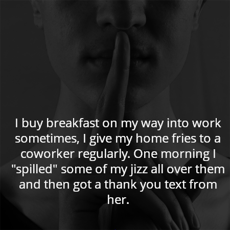 I buy breakfast on my way into work sometimes, I give my home fries to a coworker regularly. One morning I "spilled" some of my jizz all over them and then got a thank you text from her.