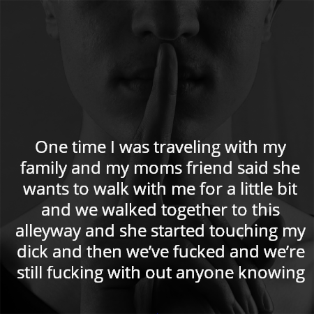 One time I was traveling with my family and my moms friend said she wants to walk with me for a little bit and we walked together to this alleyway and she started touching my dick and then we’ve fucked and we’re still fucking with out anyone knowing