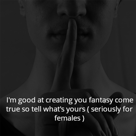 I'm good at creating you fantasy come true so tell what's yours ( seriously for females )