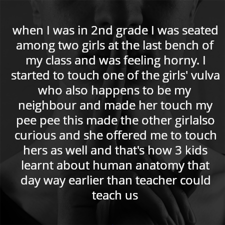 when I was in 2nd grade I was seated among two girls at the last bench of my class and was feeling horny. I started to touch one of the girls' vulva who also happens to be my neighbour and made her touch my pee pee this made the other girlalso curious and she offered me to touch hers as well and that's how 3 kids learnt about human anatomy that day way earlier than teacher could teach us