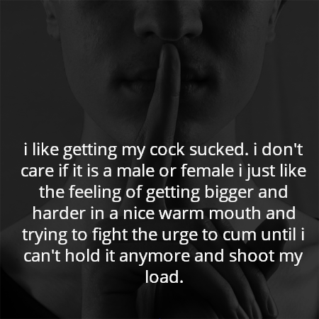 i like getting my cock sucked. i don't care if it is a male or female i just like the feeling of getting bigger and harder in a nice warm mouth and trying to fight the urge to cum until i can't hold it anymore and shoot my load.