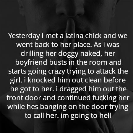 Yesterday i met a latina chick and we went back to her place. As i was drilling her doggy naked, her boyfriend busts in the room and starts going crazy trying to attack the girl, i knocked him out clean before he got to her. i dragged him out the front door and continued fucking her while hes banging on the door trying to call her. im going to hell