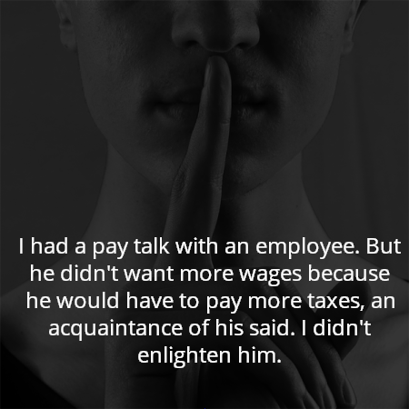 I had a pay talk with an employee. But he didn't want more wages because he would have to pay more taxes, an acquaintance of his said. I didn't enlighten him.