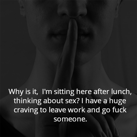 Why is it,  I'm sitting here after lunch, thinking about sex? I have a huge craving to leave work and go fuck someone.