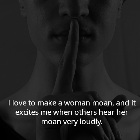 I love to make a woman moan, and it excites me when others hear her moan very loudly.